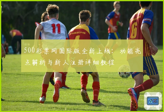 500彩票网国际版全新上线：功能亮点解析与新人注册详细教程