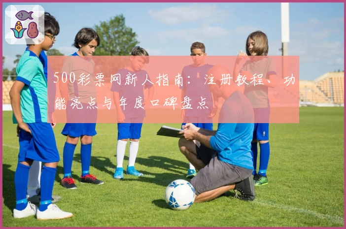 500彩票网新人指南：注册教程、功能亮点与年度口碑盘点