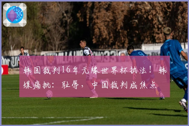 韩国裁判16年无缘世界杯执法！韩媒痛批：耻辱，中国裁判成焦点