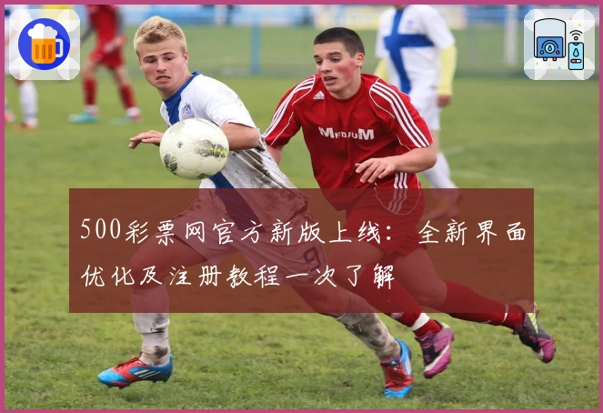 500彩票网官方新版上线：全新界面优化及注册教程一次了解