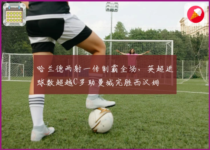 哈兰德两射一传制霸全场，英超进球数超越C罗助曼城完胜西汉姆