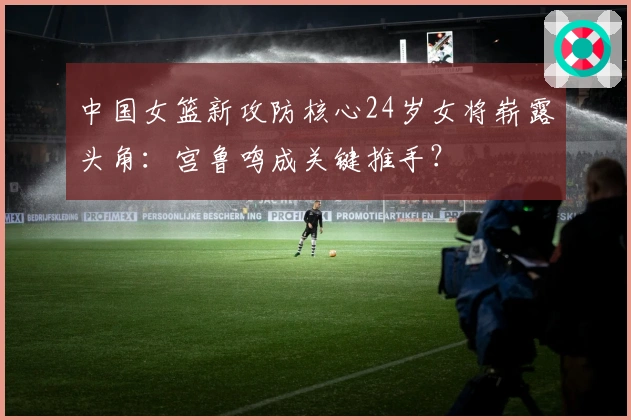 中国女篮新攻防核心24岁女将崭露头角：宫鲁鸣成关键推手？