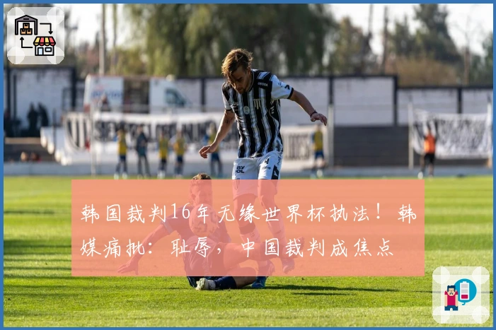 韩国裁判16年无缘世界杯执法！韩媒痛批：耻辱，中国裁判成焦点