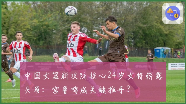 中国女篮新攻防核心24岁女将崭露头角：宫鲁鸣成关键推手？